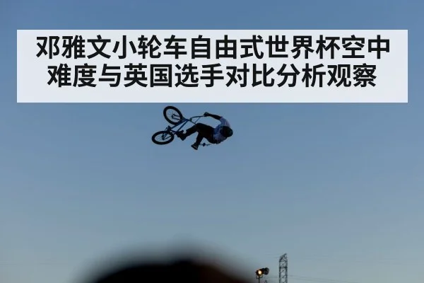 邓雅文小轮车自由式世界杯空中难度与英国选手对比分析观察